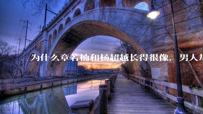 为什么章若楠和杨超越长得很像,男人却更喜欢章若楠,认为有女人味,而觉得杨超越像小女孩?